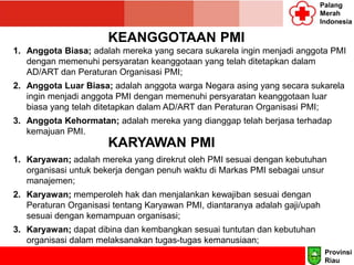 Palang
Merah
Indonesia
KEANGGOTAAN PMI
1. Anggota Biasa; adalah mereka yang secara sukarela ingin menjadi anggota PMI
dengan memenuhi persyaratan keanggotaan yang telah ditetapkan dalam
AD/ART dan Peraturan Organisasi PMI;
2. Anggota Luar Biasa; adalah anggota warga Negara asing yang secara sukarela
ingin menjadi anggota PMI dengan memenuhi persyaratan keanggotaan luar
biasa yang telah ditetapkan dalam AD/ART dan Peraturan Organisasi PMI;
3. Anggota Kehormatan; adalah mereka yang dianggap telah berjasa terhadap
kemajuan PMI.
KARYAWAN PMI
1. Karyawan; adalah mereka yang direkrut oleh PMI sesuai dengan kebutuhan
organisasi untuk bekerja dengan penuh waktu di Markas PMI sebagai unsur
manajemen;
2. Karyawan; memperoleh hak dan menjalankan kewajiban sesuai dengan
Peraturan Organisasi tentang Karyawan PMI, diantaranya adalah gaji/upah
sesuai dengan kemampuan organisasi;
3. Karyawan; dapat dibina dan kembangkan sesuai tuntutan dan kebutuhan
organisasi dalam melaksanakan tugas-tugas kemanusiaan;
Provinsi
Riau
 