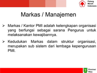 Markas / Manajemen
 Markas / Kantor PMI adalah kelengkapan organisasi
yang berfungsi sebagai sarana Pengurus untuk
melaksanakan kewajibannya.
 Kedudukan Markas dalam struktur organisasi,
merupakan sub sistem dari lembaga kepengurusan
PMI.
Palang
Merah
Indonesia
Provinsi
Riau
 