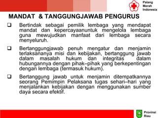 MANDAT & TANGGUNGJAWAB PENGURUS
 Bertindak sebagai pemilik lembaga yang mendapat
mandat dan kepercayaanuntuk mengelola lembaga
guna mewujudkan manfaat dari lembaga secara
menyeluruh.
 Bertanggungjawab penuh mengatur dan menjamin
terlaksananya misi dan kebijakan, bertanggung jawab
dalam masalah hukum dan integritas dalam
hubungannya dengan pihak–pihak yang berkepentingan
dengan lembaga (termasuk hukum).
 Bertanggung jawab untuk menjamin ditempatkannya
seorang Pemimpin Pelaksana tugas sehari–hari yang
menjalankan kebijakan dengan menggunakan sumber
daya secara efektif.
Palang
Merah
Indonesia
Provinsi
Riau
 