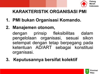 KARAKTERISTIK ORGANISASI PMI
1. PMI bukan Organisasi Komando.
2. Manajemen otonom,
dengan prinsip fleksibilitas dalam
pengelolaan organisasi, sesuai sikon
setempat dengan tetap berpegang pada
ketentuan AD/ART sebagai konstitusi
organisasi.
3. Keputusannya bersifat kolektif
Palang
Merah
Indonesia
Provinsi
Riau
 