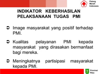 INDIKATOR KEBERHASILAN
PELAKSANAAN TUGAS PMI
 Image masyarakat yang positif terhadap
PMI.
 Kualitas pelayanan PMI kepada
masyarakat yang dirasakan bermanfaat
bagi mereka.
 Meningkatnya partisipasi masyarakat
kepada PMI.
Palang
Merah
Indonesia
Provinsi
Riau
 