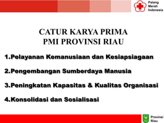 Palang
Merah
Indonesia
CATUR KARYA PRIMA
PMI PROVINSI RIAU
1.Pelayanan Kemanusiaan dan Kesiapsiagaan
2.Pengembangan Sumberdaya Manusia
3.Peningkatan Kapasitas & Kualitas Organisasi
4.Konsolidasi dan Sosialisasi
Provinsi
Riau
 