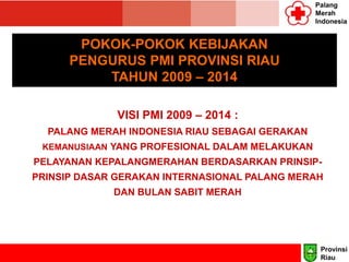 Palang
Merah
Indonesia
POKOK-POKOK KEBIJAKAN
PENGURUS PMI PROVINSI RIAU
TAHUN 2009 – 2014
VISI PMI 2009 – 2014 :
PALANG MERAH INDONESIA RIAU SEBAGAI GERAKAN
KEMANUSIAAN YANG PROFESIONAL DALAM MELAKUKAN
PELAYANAN KEPALANGMERAHAN BERDASARKAN PRINSIP-
PRINSIP DASAR GERAKAN INTERNASIONAL PALANG MERAH
DAN BULAN SABIT MERAH
Provinsi
Riau
 