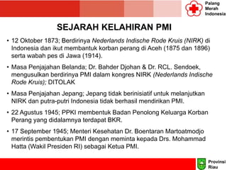 Palang
Merah
Indonesia
SEJARAH KELAHIRAN PMI
• 12 Oktober 1873; Berdirinya Nederlands Indische Rode Kruis (NIRK) di
Indonesia dan ikut membantuk korban perang di Aceh (1875 dan 1896)
serta wabah pes di Jawa (1914).
• Masa Penjajahan Belanda; Dr. Bahder Djohan & Dr. RCL. Sendoek,
mengusulkan berdirinya PMI dalam kongres NIRK (Nederlands Indische
Rode Kruis); DITOLAK
• Masa Penjajahan Jepang; Jepang tidak berinisiatif untuk melanjutkan
NIRK dan putra-putri Indonesia tidak berhasil mendirikan PMI.
• 22 Agustus 1945; PPKI membentuk Badan Penolong Keluarga Korban
Perang yang didalamnya terdapat BKR.
• 17 September 1945; Menteri Kesehatan Dr. Boentaran Martoatmodjo
merintis pembentukan PMI dengan meminta kepada Drs. Mohammad
Hatta (Wakil Presiden RI) sebagai Ketua PMI.
Provinsi
Riau
 