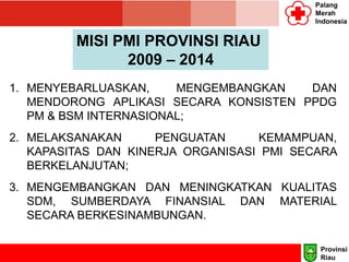 Palang
Merah
Indonesia
MISI PMI PROVINSI RIAU
2009 – 2014
1. MENYEBARLUASKAN, MENGEMBANGKAN DAN
MENDORONG APLIKASI SECARA KONSISTEN PPDG
PM & BSM INTERNASIONAL;
2. MELAKSANAKAN PENGUATAN KEMAMPUAN,
KAPASITAS DAN KINERJA ORGANISASI PMI SECARA
BERKELANJUTAN;
3. MENGEMBANGKAN DAN MENINGKATKAN KUALITAS
SDM, SUMBERDAYA FINANSIAL DAN MATERIAL
SECARA BERKESINAMBUNGAN.
Provinsi
Riau
 