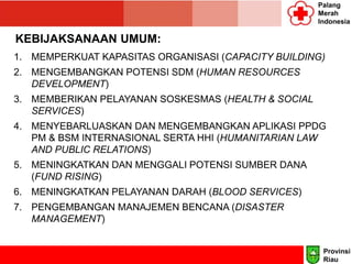 Palang
Merah
Indonesia
KEBIJAKSANAAN UMUM:
1. MEMPERKUAT KAPASITAS ORGANISASI (CAPACITY BUILDING)
2. MENGEMBANGKAN POTENSI SDM (HUMAN RESOURCES
DEVELOPMENT)
3. MEMBERIKAN PELAYANAN SOSKESMAS (HEALTH & SOCIAL
SERVICES)
4. MENYEBARLUASKAN DAN MENGEMBANGKAN APLIKASI PPDG
PM & BSM INTERNASIONAL SERTA HHI (HUMANITARIAN LAW
AND PUBLIC RELATIONS)
5. MENINGKATKAN DAN MENGGALI POTENSI SUMBER DANA
(FUND RISING)
6. MENINGKATKAN PELAYANAN DARAH (BLOOD SERVICES)
7. PENGEMBANGAN MANAJEMEN BENCANA (DISASTER
MANAGEMENT)
Provinsi
Riau
 