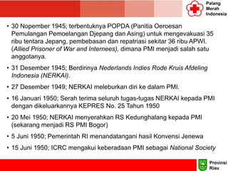 Palang
Merah
Indonesia
• 30 Nopember 1945; terbentuknya POPDA (Panitia Oeroesan
Pemulangan Pemoelangan Djepang dan Asing) untuk mengevakuasi 35
ribu tentara Jepang, pembebasan dan repatriasi sekitar 36 ribu APWI.
(Allied Prisoner of War and Internees), dimana PMI menjadi salah satu
anggotanya.
• 31 Desember 1945; Berdirinya Nederlands Indies Rode Kruis Afdeling
Indonesia (NERKAI).
• 27 Desember 1949; NERKAI meleburkan diri ke dalam PMI.
• 16 Januari 1950; Serah terima seluruh tugas-tugas NERKAI kepada PMI
dengan dikeluarkannya KEPRES No. 25 Tahun 1950
• 20 Mei 1950; NERKAI menyerahkan RS Kedunghalang kepada PMI
(sekarang menjadi RS PMI Bogor)
• 5 Juni 1950; Pemerintah RI menandatangani hasil Konvensi Jenewa
• 15 Juni 1950; ICRC mengakui keberadaan PMI sebagai National Society
Provinsi
Riau
 