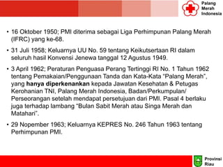 Palang
Merah
Indonesia
• 16 Oktober 1950; PMI diterima sebagai Liga Perhimpunan Palang Merah
(IFRC) yang ke-68.
• 31 Juli 1958; Keluarnya UU No. 59 tentang Keikutsertaan RI dalam
seluruh hasil Konvensi Jenewa tanggal 12 Agustus 1949.
• 3 April 1962; Peraturan Penguasa Perang Tertinggi RI No. 1 Tahun 1962
tentang Pemakaian/Penggunaan Tanda dan Kata-Kata “Palang Merah”,
yang hanya diperkenankan kepada Jawatan Kesehatan & Petugas
Kerohanian TNI, Palang Merah Indonesia, Badan/Perkumpulan/
Perseorangan setelah mendapat persetujuan dari PMI. Pasal 4 berlaku
juga terhadap lambang “Bulan Sabit Merah atau Singa Merah dan
Matahari”.
• 29 Nopember 1963; Keluarnya KEPRES No. 246 Tahun 1963 tentang
Perhimpunan PMI.
Provinsi
Riau
 