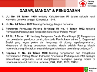 Palang
Merah
Indonesia
DASAR, MANDAT & PENUGASAN
1. UU No. 59 Tahun 1958 tentang Keikutsertaan RI dalam seluruh hasil
Konvensi Jenewa tanggal 12 Agustus 1949.
2. UU No. 24 Tahun 2007 tentang Penanggulangan Bencana
3. Peraturan Penguasa Perang Tertinggi RI No. 1 Tahun 1962 tentang
Pemakaian/Penggunaan Tanda dan Kata-Kata “Palang Merah”
4. PP No. 7 Tahun 1911 tentang Pelayanan Darah: Pasal 8 ayat (2) Pengerahan
dan pelestarian pendonor darah., dan pada Pembukaan, alinea 5; “Organisasi
Sosial yang tugas pokok dan fungsinya di bidang kepalangmerahan,
khususnya di bidang pelayanan transfusi darah adalah Palang Merah
Indonesia, yang ditetapkan sesuai dengan ketentuan perundang-undangan”.
5. Keppres RI No. 25 Tahun 1950 tentang Pengesahan dan Pengakuan
Perhimpunan Palang Merah Indonesia “menunjuk Perhimpunan PMI sebagai
satu-satunya organisasi untuk menjalankan pekerjaan palang merah di
Indonesia menurut Konvensi Jenewa (1864, 1906, 1929, 1949)”.
Provinsi
Riau
 