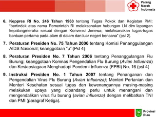 Palang
Merah
Indonesia
6. Keppres RI No. 246 Tahun 1963 tentang Tugas Pokok dan Kegiatan PMI:
“bertindak atas nama Pemerintah RI melaksanakan hubungan LN dlm lapangan
kepalangmeraha sesuai dengan Konvensi Jenewa; melaksanakan tugas-tugas
bantuan pertama pada alam di dalam dan luar negeri bencana” (psl 2).
7. Peraturan Presiden No. 75 Tahun 2006 tentang Komisi Penanggulangan
AIDS Nasional; keanggotaan “u” (Psl 4)
8. Peraturan Presiden No. 7 Tahun 2006 tentang Penanggulangan Flu
Burung; keanggotaan Komnas Pengendalian Flu Burung (Avian Influenza)
dan Kesiapsiagaan Menghadapi Pandemi Influenza (FPBI) No. 16 (psl 4)
9. Instruksi Presiden No. 1 Tahun 2007 tentang Penanganan dan
Pengendalian Virus Flu Burung (Avian Influenza); Menteri Pertanian dan
Menteri Kesehatan sesuai tugas dan kewenangannya masing-masing
melakukan upaya yang dipandang perlu untuk menangani dan
mengendalikan virus flu burung (avian influenza) dengan melibatkan TNI
dan PMI (paragraf Ketiga).
Provinsi
Riau
 