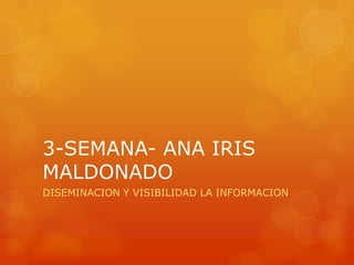 3-SEMANA- ANA IRIS
MALDONADO
DISEMINACION Y VISIBILIDAD LA INFORMACION
 