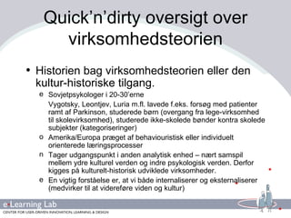 Quick’n’dirty oversigt over virksomhedsteorien Historien bag virksomhedsteorien eller den kultur-historiske tilgang. Sovjetpsykologer i 20-30’erne Vygotsky, Leontjev, Luria m.fl. lavede f.eks. forsøg med patienter ramt af Parkinson, studerede børn (overgang fra lege-virksomhed til skolevirksomhed), studerede ikke-skolede bønder kontra skolede subjekter (kategoriseringer) Amerika/Europa præget af behaviouristisk eller individuelt orienterede læringsprocesser Tager udgangspunkt i anden analytisk enhed – nært samspil mellem ydre kulturel verden og indre psykologisk verden. Derfor kigges på kulturelt-historisk udviklede virksomheder. En vigtig forståelse er, at vi både internaliserer og eksternaliserer (medvirker til at videreføre viden og kultur) 