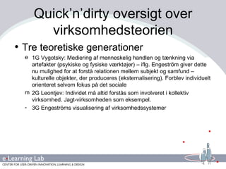 Quick’n’dirty oversigt over virksomhedsteorien Tre teoretiske generationer 1G Vygotsky: Mediering af menneskelig handlen og tænkning via artefakter (psykiske og fysiske værktøjer) – iflg. Engeström giver dette nu mulighed for at forstå relationen mellem subjekt og samfund – kulturelle objekter, der produceres (eksternalisering). Forblev individuelt orienteret selvom fokus på det sociale 2G Leontjev: Individet må altid forstås som involveret i kollektiv virksomhed. Jagt-virksomheden som eksempel. 3G Engeströms visualisering af virksomhedssystemer 