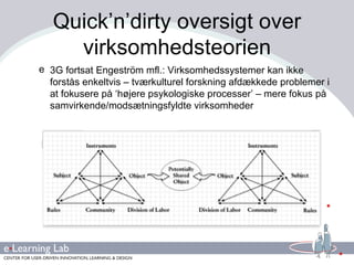 Quick’n’dirty oversigt over virksomhedsteorien 3G fortsat Engeström mfl.: Virksomhedssystemer kan ikke forstås enkeltvis – tværkulturel forskning afdækkede problemer i at fokusere på ‘højere psykologiske processer’ – mere fokus på samvirkende/modsætningsfyldte virksomheder 