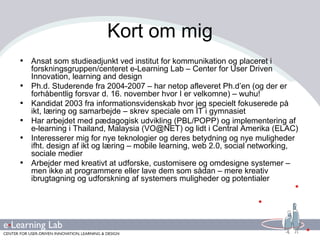 Kort om mig Ansat som studieadjunkt ved institut for kommunikation og placeret i forskningsgruppen/centeret e-Learning Lab – Center for User Driven Innovation, learning and design Ph.d. Studerende fra 2004-2007 – har netop afleveret Ph.d’en (og der er forhåbentlig forsvar d. 16. november hvor I er velkomne) – wuhu!  Kandidat 2003 fra informationsvidenskab hvor jeg specielt fokuserede på ikt, læring og samarbejde – skrev speciale om IT i gymnasiet Har arbejdet med pædagogisk udvikling (PBL/POPP) og implementering af e-learning i Thailand, Malaysia (VO@NET) og lidt i Central Amerika (ELAC) Interesserer mig for nye teknologier og deres betydning og nye muligheder ifht. design af ikt og læring – mobile learning, web 2.0, social networking, sociale medier  Arbejder med kreativt at udforske, customisere og omdesigne systemer – men ikke at programmere eller lave dem som sådan – mere kreativ ibrugtagning og udforskning af systemers muligheder og potentialer 