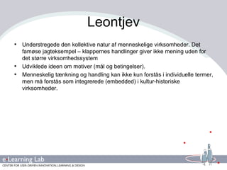 Leontjev Understregede den kollektive natur af menneskelige virksomheder. Det famøse jagteksempel – klappernes handlinger giver ikke mening uden for det større virksomhedssystem Udviklede ideen om motiver (mål og betingelser). Menneskelig tænkning og handling kan ikke kun forstås i individuelle termer, men må forstås som integrerede (embedded) i kultur-historiske virksomheder. 
