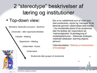 2 “stereotype” beskrivelser af læring og institutioner Top-down view: Ministerie: Nationalt curriculum - Samfund Universitet – eller organisation/ledelse Fakultet - Afdeling Department - Afdeling Uddannelse - Kurser Undervisere Studerende eller grupper af studerende Der er en veldefineret sum af viden som skal overleveres, styres og ‘manages’ til de lærende gennem uddannelses føde-kæden – fra ministerielle planer til de studerende eller fra ledelse der responderer på “nødvendigheder” til planlægning af medarbejderkurser – Nationale strategier, materiale databaser, learning objects, pensum.  Vidensforståelse:  “Delivery or transmission of knowledge” 