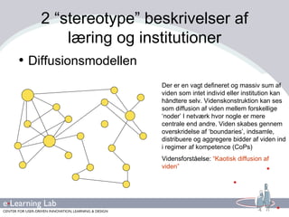 2 “stereotype” beskrivelser af læring og institutioner Diffusionsmodellen Der er en vagt defineret og massiv sum af viden som intet individ eller institution kan håndtere selv. Videnskonstruktion kan ses som diffusion af viden mellem forskellige ‘noder’ I netværk hvor nogle er mere centrale end andre. Viden skabes gennem overskridelse af ‘boundaries’, indsamle, distribuere og aggregere bidder af viden ind i regimer af kompetence (CoPs) Vidensforståelse:  “Kaotisk diffusion af viden” 