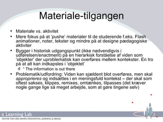 Materiale-tilgangen Materiale vs. aktivitet Mere fokus på at ’pushe’ materialer til de studerende f.eks. Flash animationer, noter, tekster og mindre på at designe pædagogiske aktiviter Bygger i historisk udgangspunkt (ikke nødvendigvis i udførelsen/enactment) på en hierarkisk forståelse af viden som ‘objekter’ der uproblematisk kan overføres mellem kontekster. En tro på at alt kan indkapsles i ‘objektet’ “  The information is out there Problematik/udfordring: Viden kan sjældent blot overføres, men skal  approprieres  og indsættes i en meningsfuld kontekst – der skal som oftest sakses, klippes, remixes, omtænkes, tilpasses (det kræver nogle gange lige så meget arbejde, som at gøre tingene selv) 