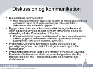 Diskussion og kommunikation Diskussion og kommunikation Mere fokus på interaction studerende imellem og mellem studerende og undervisere; fokus på at skabe pædagogisk online aktviteter – diskussioner eller andre delte opgaver Bygger mere på en social konstruktivistisk læringstanke, om at viden og læring udvikles og sker gennem forhandling, dialog og udveksling – f.eks. Communities of Practice. Ofte understøttet af asynkrone diskussionsfora, hvor mere eller mindre lukkede grupper af interessenter diskuterer og udveksler erfaringer. Eksempelvis: FirstClass (Folkeskole, gymnasier) Problematik/Udfording: Identificere, skabe og fastholde det gensidige engament, der skal til for at gøde, nære og udvikle fællesskaber. Problematik/udfordring: Skabe udfordringer, dynamik og udvikling. Kan blive stilstående bounded spaces/walled gardens, der ikke forstyrrer sig selv nok – men reproducerer og forstærker det eksisterende. 