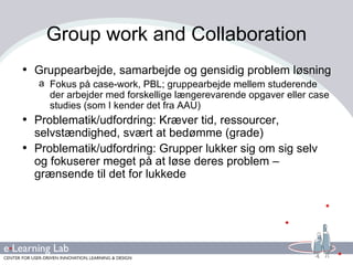 Group work and Collaboration Gruppearbejde, samarbejde og gensidig problem løsning Fokus på case-work, PBL; gruppearbejde mellem studerende der arbejder med forskellige længerevarende opgaver eller case studies (som I kender det fra AAU) Problematik/udfordring: Kræver tid, ressourcer, selvstændighed, svært at bedømme (grade) Problematik/udfordring: Grupper lukker sig om sig selv og fokuserer meget på at løse deres problem – grænsende til det for lukkede 