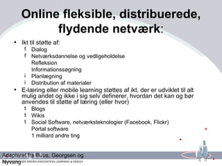 Online fleksible, distribuerede, flydende netværk : Ikt til støtte af: Dialog Netværksdannelse og vedligeholdelse Refleksion Informationssøgning Planlægning Distribution af materialer E-læring eller mobile learning støttes af ikt, der er udviklet til alt mulig andet og ikke i sig selv definerer, hvordan det kan og bør anvendes til støtte af læring (eller hvor) Blogs Wikis Social Software, netværksteknologier (Facebook, Flickr) Portal software 1 milliard andre ting Adapteret fra Buus, Georgsen og Nyvang 