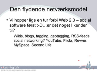 Den flydende netværksmodel Vi hopper lige en tur forbi Web 2.0 – social software først :-D…er det noget I kender til?  Wikis, blogs, tagging, geotagging, RSS-feeds, social networking? YouTube, Flickr, Revver, MySpace, Second Life 