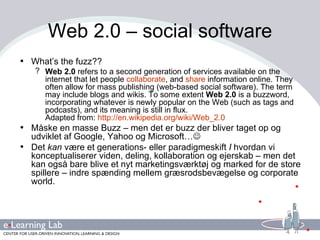 Web 2.0 – social software What’s the fuzz?? Web 2.0  refers to a second generation of services available on the internet that let people  collaborate , and  share  information online. They often allow for mass publishing (web-based social software). The term may include blogs and wikis. To some extent  Web 2.0  is a buzzword, incorporating whatever is newly popular on the Web (such as tags and podcasts), and its meaning is still in flux.  Adapted from:  http://en.wikipedia.org/wiki/Web_2.0 Måske en masse Buzz – men det er buzz der bliver taget op og udviklet af Google, Yahoo og Microsoft…  Det  kan  være et generations- eller paradigmeskift  I  hvordan vi konceptualiserer   viden, deling, kollaboration og ejerskab – men det kan også bare blive et nyt marketingsværktøj og marked for de store spillere – indre spænding mellem græsrodsbevægelse og corporate world. 