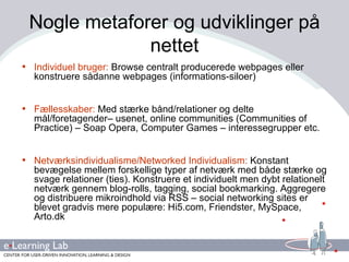 Nogle metaforer og udviklinger på nettet Individuel bruger:  Browse centralt producerede webpages eller konstruere sådanne webpages (informations-siloer)   Fællesskaber:  Med stærke bånd/relationer og delte mål/foretagender– usenet, online communities (Communities of Practice) – Soap Opera, Computer Games – interessegrupper etc.  Netværksindividualisme/Networked Individualism:  Konstant bevægelse mellem forskellige typer af netværk med både stærke og svage relationer (ties). Konstruere et individuelt men dybt relationelt netværk gennem blog-rolls, tagging, social bookmarking. Aggregere og distribuere mikroindhold via RSS – social networking sites er blevet gradvis mere populære: Hi5.com, Friendster, MySpace, Arto.dk  