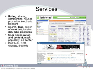Services Rating , sharing, commenting, hot/not, promotion, electronic billboard Search,  tags , power of weak ties, location (DK, US), placeness User driven rating and content , mass, popularity,  no center Distribute, RSS, widgets, blogrolls 