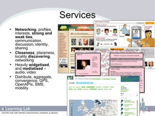 Services Networking , profiles, interests,  strong and weak ties , communication, discussion, identity, sharing  Closeness , placeness, locality  discovering , networking Heavily  widgetised , and  mediatised  – audio, video Distribute, aggregate, convergence, GPS, OpenAPIs, SMS, mobility 