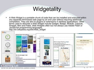 Widgetality A Web Widget is a portable chunk of code that can be installed and executed within any separate html-based web page by an end user without requiring additional compilation. They are akin to plugins or extensions in desktop applications. Other terms used to describe a Web Widget include Gadget, Badge, Module, Capsule, Snippet, Mini and Flake. Web Widgets often but not always use Adobe Flash or JavaScript programming languages. http://en.wikipedia.org/wiki/Web_widget 