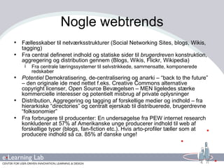 Nogle webtrends Fællesskaber til netværksstrukturer (Social Networking Sites, blogs, Wikis, tagging) Fra central defineret indhold og statiske sider til  brugerdreven  konstruktion, aggregering og distribution gennem (Blogs, Wikis, Flickr, Wikipedia) Fra centrale læringssystemer til selvstrikkede, sammensatte, komponerede redskaber Potentiel  Demokratisering, de-centralisering og anarki – “back to the future” – den originale ide med nettet f.eks. Creative Commons alternative copyright licenser, Open Source Bevægelsen – MEN ligeledes stærke kommercielle interesser og potentielt misbrug af private oplysninger Distribution, Aggregering og tagging af forskellige medier og indhold – fra hierarkiske “directories” og centralt ejerskab til distribuerede, brugerdrevne  “folksonomier” Fra forbrugere til producenter: En undersøgelse fra PEW internet research konkluderer at 57% af Amerikanske unge producerer indhold til web af forskellige typer (blogs, fan-fiction etc.). Hvis arto-profiler tæller som at producere indhold så ca. 85% af danske unge! 