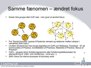 Kaster ikke gruppe eller CoP væk - men giver et ændret fokus: Fra ”Social bounded” spaces til flydende netværk og relationer mellem aktører i netværket (Arto f.eks.) I hvilken forstand kan man bruge begrebet om CoPs om MySpace, Facebook – Er de Communities of Practice, Constellation of Practices, Networks of Practice, Nexus of Practice? CoPs – grupper bliver fortolkningsrammer eller fortolkningsfællesskaber for  appropriering  af ’viden’ (min fortolkning – mind you :-) Skift i fokus fra interne processer til boundary work  Samme fænomen – ændret fokus 