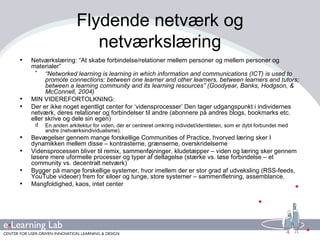 Flydende netværk og netværkslæring Netværkslæring: “At skabe forbindelse/relationer mellem personer og mellem personer og materialer” “ Networked learning is learning in which information and communications (ICT) is used to promote connections: between one learner and other learners, between learners and tutors; between a learning community and its learning resources” (Goodyear, Banks, Hodgson, & McConnell, 2004) MIN VIDEREFORTOLKNING: Der er ikke noget egentligt center for ‘vidensprocesser’ Den tager udgangspunkt i individernes netværk, deres relationer og forbindelser til andre (abonnere på andres blogs, bookmarks etc. eller skrive og dele sin egen) En anden arkitektur for viden, der er centreret omkring individet/identiteten, som er dybt forbundet med andre (netværksindividualisme). Bevægelser gennem mange forskellige Communities of Practice, hvorved læring sker I dynamikken mellem disse – kontrasterne, grænserne, overskridelserne Vidensprocessen bliver til remix, sammenføjninger, kludetæpper – viden og læring sker gennem løsere mere uformelle processer og typer af deltagelse (stærke vs. løse forbindelse – et community vs. decentralt netværk) Bygger på mange forskellige systemer, hvor imellem der er stor grad af udveksling (RSS-feeds, YouTube videoer) frem for siloer og tunge, store systemer – sammenfletning, assemblance. Mangfoldighed, kaos, intet center 