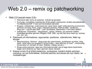 Web 2.0 – remix og patchworking Web 2.0 (social mess 2.0)– Patchwork eller remix af systemer, indhold og tjenester Fra tunge, monolitiske mastodonter til lite-weight ‘patchworks’ af lette web-plikationer. Fra Blackboard/QP    løst sammenkoblede tjenester Brugere, institutioner, undervisere kan væve deres ‘eget’ online learning environment sammen (en blog, Flickr, maps, Fileshare tjeneste, Profil på SNS - whatever)…Ning.com – byg dit eget SNS…Lider Quickplace, Blackboard, First-Class døden? Indhold kan “importeres”, “eksporteres”, væves, strikkes, sys sammen mellem forskellige tjenester gennem Widgets, RSS, XML, og man kan lave mash-up, remixes osv. osv. osv. Patchwork af informationer, argumenter, positioner, vidensformer, felter og klynger Blog-traversing, ‘blinkers’ - blog-posts der opsummerer, syntetiserer og linker, blog-stars; “what have you googled in school today – dear little boy of mine” – kontinuerlig konstruktion af ‘stumper af viden’ (billeder, indlæg, lyd etc.) Bruge andre personer, tags som informationsnoder ved at søge deres bookmarks, bøger (and whatnot) og ‘rejse’ igennem deres netværk Kræver evnen til at kritisk bedømme, syntesisere, kreativt stykke sammen, overskue, se nye forbindelser, forbinde patches and pieces på nye måder, se modsætninger 