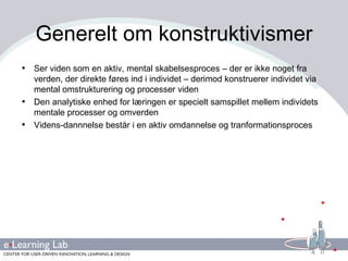 Generelt om konstruktivismer Ser viden som en aktiv, mental skabelsesproces – der er ikke noget fra verden, der direkte føres ind i individet – derimod konstruerer individet via mental omstrukturering og processer viden Den analytiske enhed for læringen er specielt samspillet mellem individets mentale processer og omverden Videns-dannnelse består i en aktiv omdannelse og tranformationsproces 