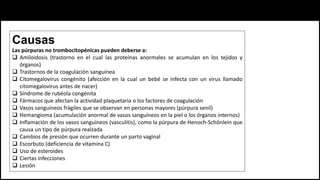 Causas
Las púrpuras no trombocitopénicas pueden deberse a:
 Amiloidosis (trastorno en el cual las proteínas anormales se acumulan en los tejidos y
órganos)
 Trastornos de la coagulación sanguínea
 Citomegalovirus congénito (afección en la cual un bebé se infecta con un virus llamado
citomegalovirus antes de nacer)
 Síndrome de rubéola congénita
 Fármacos que afectan la actividad plaquetaria o los factores de coagulación
 Vasos sanguíneos frágiles que se observan en personas mayores (púrpura senil)
 Hemangioma (acumulación anormal de vasos sanguíneos en la piel o los órganos internos)
 Inflamación de los vasos sanguíneos (vasculitis), como la púrpura de Henoch-Schönlein que
causa un tipo de púrpura realzada
 Cambios de presión que ocurren durante un parto vaginal
 Escorbuto (deficiencia de vitamina C)
 Uso de esteroides
 Ciertas infecciones
 Lesión
 