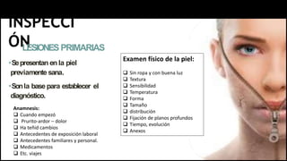 INSPECCI
ÓN
LESIONESPRIMARIAS
Sepresentan en la piel
previamente sana.
Sonla base para establecer el
diagnóstico.
Anamnesis:
 Cuando empezó
 Prurito-ardor – dolor
 Ha teñid cambios
 Antecedentes de exposición laboral
 Antecedentes familiares y personal.
 Medicamentos
 Etc. viajes
Examen físico de la piel:
 Sin ropa y con buena luz
 Textura
 Sensibilidad
 Temperatura
 Forma
 Tamaño
 distribución
 Fijación de planos profundos
 Tiempo, evolución
 Anexos
 