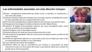 Las enfermedades asociadas con esta afección incluyen:
 Ataxia - telangiectasia (enfermedad que afecta la piel, el equilibrio, la coordinación, y
otras áreas del cuerpo)
 Síndrome de Bloom (afección hereditaria que causa baja estatura, sensibilidad de la piel a
los rayos ultravioleta del sol y enrojecimiento de la cara)
 Piel marmórea telangiectásica congénita (afección de la piel que causa parches rojos)
 Telangiectasia hemorrágica hereditaria (síndrome de Osler-Weber-Rendu)
 Síndrome de Klippel-Trenaunay-Weber (afección que causa hemangioma plano, venas
varicosas y problemas de los tejidos blandos)
 Nevo flamígero, como el hemangioma plano
 Rosácea (afección de la piel que causa enrojecimiento de la cara)
 Enfermedad de Sturge-Weber (afección que provoca hemangioma plano y problemas del
sistema nervioso)
 Xerodermia pigmentosa (afección en la que tanto la piel como el tejido que cubre el ojo
son extremadamente sensibles a la luz ultravioleta)
 Lupus (afección del sistema inmunológico)
 Síndrome CREST (un tipo de esclerodermia que involucra la acumulación de tejido
cicatricial en la piel y en otras partes del cuerpo, y que daña las células que recubren las
paredes de las arterias pequeñas)
 