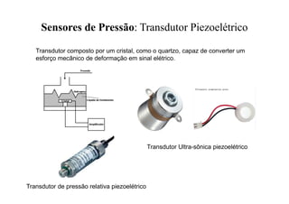 Sensores de Pressão: Transdutor Piezoelétrico
Transdutor composto por um cristal, como o quartzo, capaz de converter um
esforço mecânico de deformação em sinal elétrico.
Transdutor Ultra-sônica piezoelétrico
Transdutor de pressão relativa piezoelétrico
 