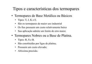Tipos e características dos termopares
• Termopares de Base Metálica ou Básicos
• Tipos: T, J, K e E.
• São os termopares de maior uso industrial
• Os fios possuem um custo relativamente baixo
• Sua aplicação admite um limite de erro maior.
• Termopares Nobres ou a Base de Platina.
• Tipos: R, S e B.
• São constituídas por ligas de platina;
• Possuem um custo elevado;
• Altíssima precisão.
 