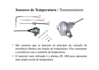 Sensores de Temperatura : Termoresistores
• São sensores que se baseiam no princípio da variação da
resistência ôhmica em função da temperatura. Elas aumentam
a resistência com o aumento da temperatura.
• O material mais utilizado é a platina (Pt 100) pois apresenta
uma ampla escala de temperatura.
 