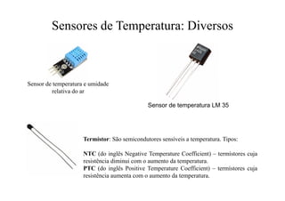 Sensores de Temperatura: Diversos
Sensor de temperatura e umidade
relativa do ar
Sensor de temperatura LM 35
Termístor: São semicondutores sensíveis a temperatura. Tipos:
NTC (do inglês Negative Temperature Coefficient) – termístores cuja
resistência diminui com o aumento da temperatura.
PTC (do inglês Positive Temperature Coefficient) – termístores cuja
resistência aumenta com o aumento da temperatura.
 