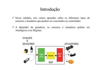 Introdução
 Nesse módulo, nós vamos aprender sobre os diferentes tipos de
sensores e atuadores que podem ser conectados ao controlador.
 A depender da grandeza, os sensores e atuadores podem ser
Analógicos e/ou Digitais.
 