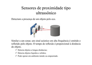 Sensores de proximidade tipo
ultrassônico
Detectam a presença de um objeto pelo eco.
Similar a um sonar, um sinal acústico em alta frequência é emitido e
refletido pelo objeto. O tempo de reflexão é proporcional à distância
do objeto.
 Detecta objetos a longas distâncias;
 Detecta objetos líquidos e sólidos;
 Pode operar em ambiente úmido ou empoeirado.
 