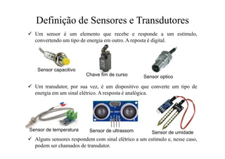 Definição de Sensores e Transdutores
 Um sensor é um elemento que recebe e responde a um estímulo,
convertendo um tipo de energia em outro. A reposta é digital.
 Um transdutor, por sua vez, é um dispositivo que converte um tipo de
energia em um sinal elétrico. A resposta é analógica.
 Alguns sensores respondem com sinal elétrico a um estímulo e, nesse caso,
podem ser chamados de transdutor.
Sensor capacitivo
Sensor optico
Chave fim de curso
Sensor de temperatura Sensor de ultrassom Sensor de umidade
 