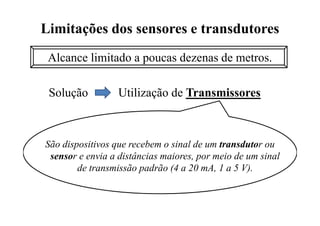 Limitações dos sensores e transdutores
Alcance limitado a poucas dezenas de metros.
Solução Utilização de Transmissores
São dispositivos que recebem o sinal de um transdutor ou
sensor e envia a distâncias maiores, por meio de um sinal
de transmissão padrão (4 a 20 mA, 1 a 5 V).
 