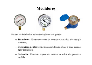 Medidores
Podem ser fabricados pela associação de três partes:
– Transdutor: Elemento capaz de converter um tipo de energia
em outra;
– Condicionamento: Elemento capaz de amplificar o sinal gerado
pelo transdutor;
– Indicação: Elemento capaz de mostrar o valor da grandeza
medida.
 