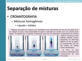 Processos de separação de misturas




Separação de misturas
• CROMATOGRAFIA
      – Misturas homogêneas
            • Líquido + Sólidos




Química – 1º ano Ens. Médio       1º Período                     Profa. Rebeca Vale
 
